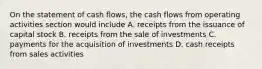 On the statement of cash flows, the cash flows from operating activities section would include A. receipts from the issuance of capital stock B. receipts from the sale of investments C. payments for the acquisition of investments D. cash receipts from sales activities