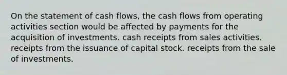 On the statement of cash flows, the cash flows from operating activities section would be affected by payments for the acquisition of investments. cash receipts from sales activities. receipts from the issuance of capital stock. receipts from the sale of investments.