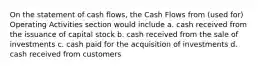 On the statement of cash flows, the Cash Flows from (used for) Operating Activities section would include a. cash received from the issuance of capital stock b. cash received from the sale of investments c. cash paid for the acquisition of investments d. cash received from customers