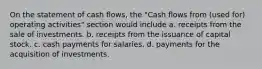 On the statement of cash flows, the "Cash flows from (used for) operating activities" section would include a. receipts from the sale of investments. b. receipts from the issuance of capital stock. c. cash payments for salaries. d. payments for the acquisition of investments.