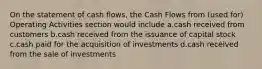 On the statement of cash flows, the Cash Flows from (used for) Operating Activities section would include a.cash received from customers b.cash received from the issuance of capital stock c.cash paid for the acquisition of investments d.cash received from the sale of investments