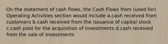 On the statement of cash flows, the Cash Flows from (used for) Operating Activities section would include a.cash received from customers b.cash received from the issuance of capital stock c.cash paid for the acquisition of investments d.cash received from the sale of investments