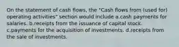 On the statement of cash flows, the "Cash flows from (used for) operating activities" section would include a.cash payments for salaries. b.receipts from the issuance of capital stock. c.payments for the acquisition of investments. d.receipts from the sale of investments.