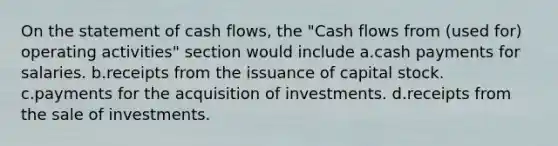 On the statement of cash flows, the "Cash flows from (used for) operating activities" section would include a.cash payments for salaries. b.receipts from the issuance of capital stock. c.payments for the acquisition of investments. d.receipts from the sale of investments.