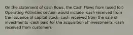 On the statement of cash flows, the Cash Flows from (used for) Operating Activities section would include -cash received from the issuance of capital stock -cash received from the sale of investments -cash paid for the acquisition of investments -cash received from customers