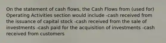 On the statement of cash flows, the Cash Flows from (used for) Operating Activities section would include -cash received from the issuance of capital stock -cash received from the sale of investments -cash paid for the acquisition of investments -cash received from customers