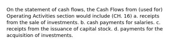 On the statement of cash flows, the Cash Flows from (used for) Operating Activities section would include (CH. 16) a. receipts from the sale of investments. b. cash payments for salaries. c. receipts from the issuance of capital stock. d. payments for the acquisition of investments.