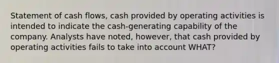 Statement of cash flows, cash provided by operating activities is intended to indicate the cash-generating capability of the company. Analysts have noted, however, that cash provided by operating activities fails to take into account WHAT?