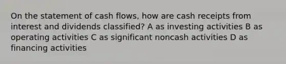 On the statement of cash flows, how are cash receipts from interest and dividends classified? A as investing activities B as operating activities C as significant noncash activities D as financing activities