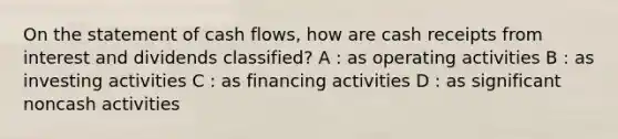 On the statement of cash flows, how are cash receipts from interest and dividends classified? A : as operating activities B : as investing activities C : as financing activities D : as significant noncash activities