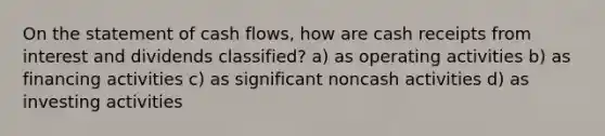 On the statement of cash flows, how are cash receipts from interest and dividends classified? a) as operating activities b) as financing activities c) as significant noncash activities d) as investing activities