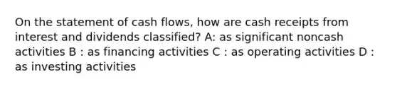 On the statement of cash flows, how are cash receipts from interest and dividends classified? A: as significant noncash activities B : as financing activities C : as operating activities D : as investing activities