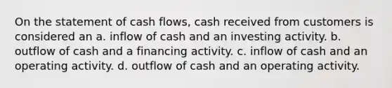 On the statement of cash flows, cash received from customers is considered an a. inflow of cash and an investing activity. b. outflow of cash and a financing activity. c. inflow of cash and an operating activity. d. outflow of cash and an operating activity.