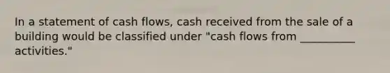 In a statement of cash flows, cash received from the sale of a building would be classified under "cash flows from __________ activities."