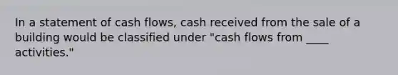 In a statement of cash flows, cash received from the sale of a building would be classified under "cash flows from ____ activities."