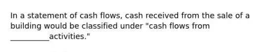 In a statement of cash flows, cash received from the sale of a building would be classified under "cash flows from __________activities."