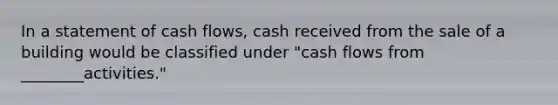 In a statement of cash flows, cash received from the sale of a building would be classified under "cash flows from ________activities."