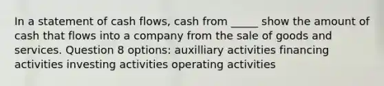 In a statement of cash flows, cash from _____ show the amount of cash that flows into a company from the sale of goods and services. Question 8 options: auxilliary activities financing activities investing activities operating activities