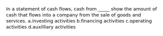 In a statement of cash flows, cash from _____ show the amount of cash that flows into a company from the sale of goods and services. a.investing activities b.financing activities c.operating activities d.auxilliary activities