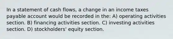 In a statement of cash flows, a change in an income taxes payable account would be recorded in the: A) operating activities section. B) financing activities section. C) investing activities section. D) stockholders' equity section.