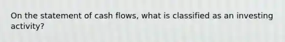 On the statement of cash flows, what is classified as an investing activity?