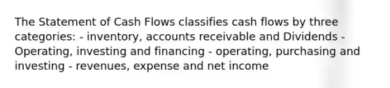 The Statement of Cash Flows classifies cash flows by three categories: - inventory, accounts receivable and Dividends - Operating, investing and financing - operating, purchasing and investing - revenues, expense and net income