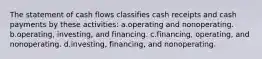 The statement of cash flows classifies cash receipts and cash payments by these activities: a.operating and nonoperating. b.operating, investing, and financing. c.financing, operating, and nonoperating. d.investing, financing, and nonoperating.