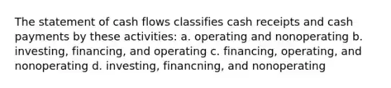 The statement of cash flows classifies cash receipts and cash payments by these activities: a. operating and nonoperating b. investing, financing, and operating c. financing, operating, and nonoperating d. investing, financning, and nonoperating