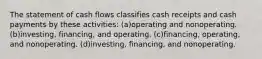 The statement of cash flows classifies cash receipts and cash payments by these activities: (a)operating and nonoperating. (b)investing, financing, and operating. (c)financing, operating, and nonoperating. (d)investing, financing, and nonoperating.