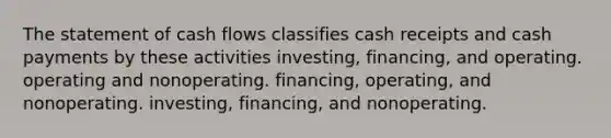 The statement of cash flows classifies cash receipts and cash payments by these activities investing, financing, and operating. operating and nonoperating. financing, operating, and nonoperating. investing, financing, and nonoperating.