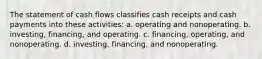 The statement of cash flows classifies cash receipts and cash payments into these activities: a. operating and nonoperating. b. investing, financing, and operating. c. financing, operating, and nonoperating. d. investing, financing, and nonoperating.