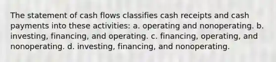 The statement of cash flows classifies cash receipts and cash payments into these activities: a. operating and nonoperating. b. investing, financing, and operating. c. financing, operating, and nonoperating. d. investing, financing, and nonoperating.