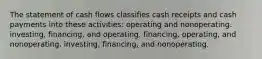 The statement of cash flows classifies cash receipts and cash payments into these activities: operating and nonoperating. investing, financing, and operating. financing, operating, and nonoperating. investing, financing, and nonoperating.