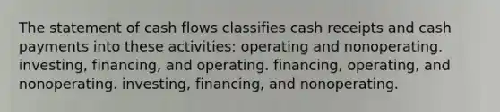 The statement of cash flows classifies cash receipts and cash payments into these activities: operating and nonoperating. investing, financing, and operating. financing, operating, and nonoperating. investing, financing, and nonoperating.