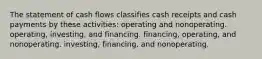 The statement of cash flows classifies cash receipts and cash payments by these activities: operating and nonoperating. operating, investing, and financing. financing, operating, and nonoperating. investing, financing, and nonoperating.