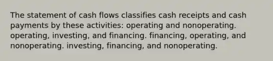 The statement of cash flows classifies cash receipts and cash payments by these activities: operating and nonoperating. operating, investing, and financing. financing, operating, and nonoperating. investing, financing, and nonoperating.