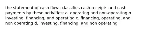 the statement of cash flows classifies cash receipts and cash payments by these activities: a. operating and non-operating b. investing, financing, and operating c. financing, operating, and non operating d. investing, financing, and non operating