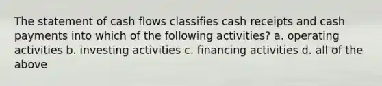 The statement of cash flows classifies cash receipts and cash payments into which of the following activities? a. operating activities b. investing activities c. financing activities d. all of the above