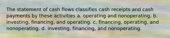 The statement of cash flows classifies cash receipts and cash payments by these activities a. operating and nonoperating. b. investing, financing, and operating. c. financing, operating, and nonoperating. d. investing, financing, and nonoperating.