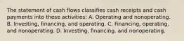 The statement of cash flows classifies cash receipts and cash payments into these activities: A. Operating and nonoperating. B. Investing, financing, and operating. C. Financing, operating, and nonoperating. D. Investing, financing, and nonoperating.