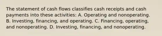 The statement of cash flows classifies cash receipts and cash payments into these activities: A. Operating and nonoperating. B. Investing, financing, and operating. C. Financing, operating, and nonoperating. D. Investing, financing, and nonoperating.