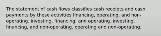 The statement of <a href='https://www.questionai.com/knowledge/kXoqoBRFeQ-cash-flow' class='anchor-knowledge'>cash flow</a>s classifies cash receipts and cash payments by these activities financing, operating, and non-operating. investing, financing, and operating. investing, financing, and non-operating. operating and non-operating.