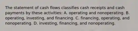 The statement of cash flows classifies cash receipts and cash payments by these activities: A. operating and nonoperating. B. operating, investing, and financing. C. financing, operating, and nonoperating. D. investing, financing, and nonoperating.