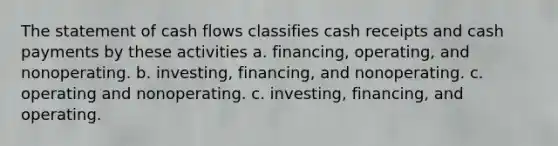 The statement of cash flows classifies cash receipts and cash payments by these activities a. financing, operating, and nonoperating. b. investing, financing, and nonoperating. c. operating and nonoperating. c. investing, financing, and operating.