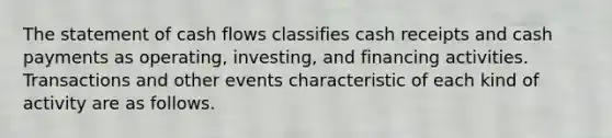 The statement of cash flows classifies cash receipts and cash payments as operating, investing, and financing activities. Transactions and other events characteristic of each kind of activity are as follows.