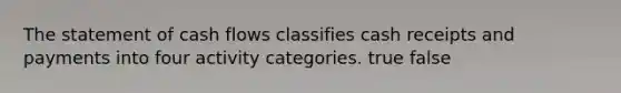 The statement of cash flows classifies cash receipts and payments into four activity categories. true false