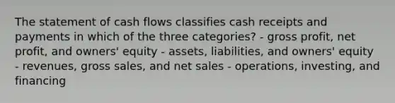 The statement of cash flows classifies cash receipts and payments in which of the three categories? - gross profit, net profit, and owners' equity - assets, liabilities, and owners' equity - revenues, gross sales, and net sales - operations, investing, and financing