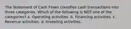 The Statement of Cash Flows classifies cash transactions into three categories. Which of the following is NOT one of the categories? a. Operating activities. b. Financing activities. c. Revenue activities. d. Investing activities.