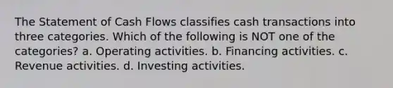 The Statement of Cash Flows classifies cash transactions into three categories. Which of the following is NOT one of the categories? a. Operating activities. b. Financing activities. c. Revenue activities. d. Investing activities.