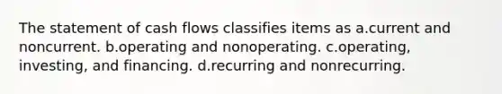 The statement of cash flows classifies items as a.current and noncurrent. b.operating and nonoperating. c.operating, investing, and financing. d.recurring and nonrecurring.